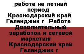 работа на летний период - Краснодарский край, Геленджик г. Работа » Дополнительный заработок и сетевой маркетинг   . Краснодарский край,Геленджик г.